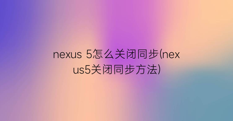 nexus5怎么关闭同步(nexus5关闭同步方法)